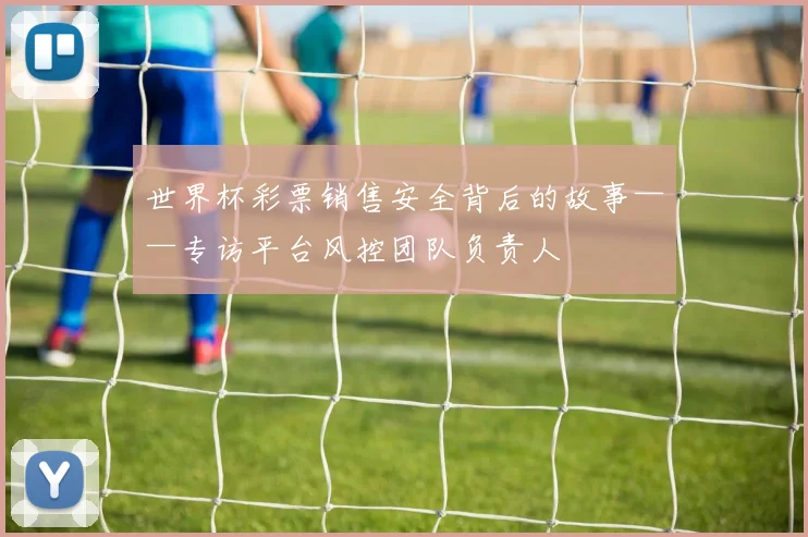 世界杯彩票销售安全背后的故事——专访平台风控团队负责人