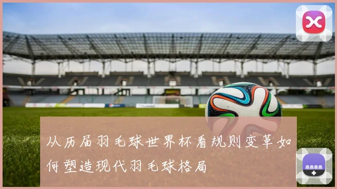 从历届羽毛球世界杯看规则变革如何塑造现代羽毛球格局
