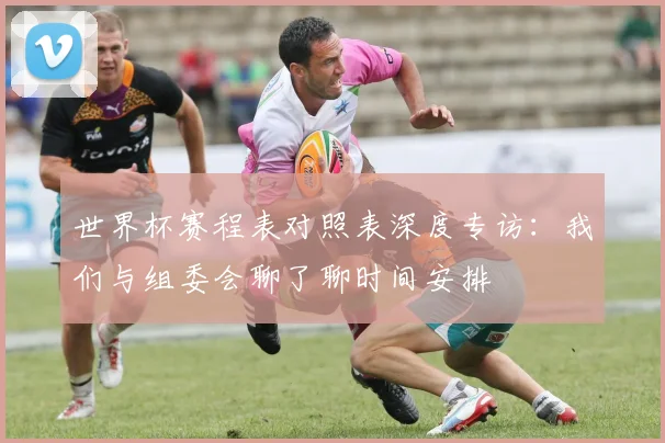 世界杯赛程表对照表深度专访:我们与组委会聊了聊时间安排