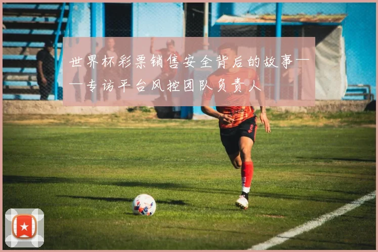 世界杯彩票销售安全背后的故事——专访平台风控团队负责人