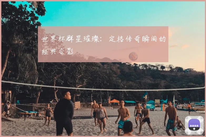 世界杯群星璀璨:定格传奇瞬间的经典合影