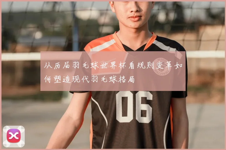 从历届羽毛球世界杯看规则变革如何塑造现代羽毛球格局