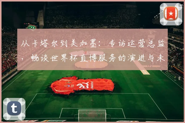 从卡塔尔到美加墨:专访运营总监,畅谈世界杯直博服务的演进与未来