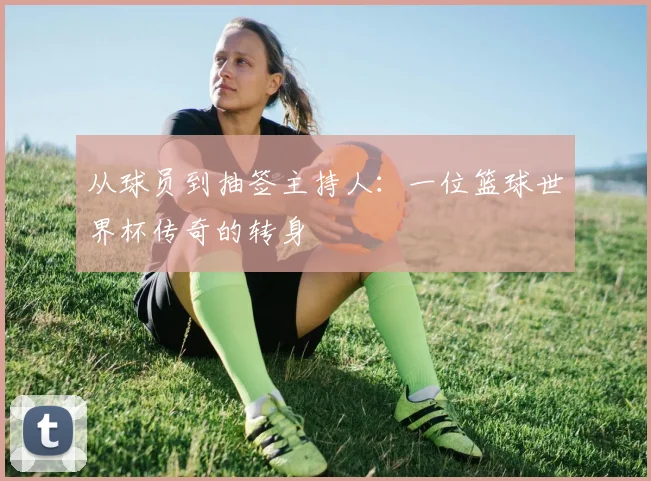 从球员到抽签主持人:一位篮球世界杯传奇的转身